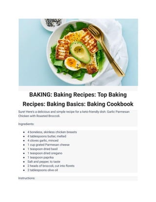 BAKING: Baking Recipes: Top Baking
Recipes: Baking Basics: Baking Cookbook
Sure! Here's a delicious and simple recipe for a keto-friendly dish: Garlic Parmesan
Chicken with Roasted Broccoli.
Ingredients:
● 4 boneless, skinless chicken breasts
● 4 tablespoons butter, melted
● 4 cloves garlic, minced
● 1 cup grated Parmesan cheese
● 1 teaspoon dried basil
● 1 teaspoon dried oregano
● 1 teaspoon paprika
● Salt and pepper, to taste
● 2 heads of broccoli, cut into florets
● 2 tablespoons olive oil
Instructions:
 