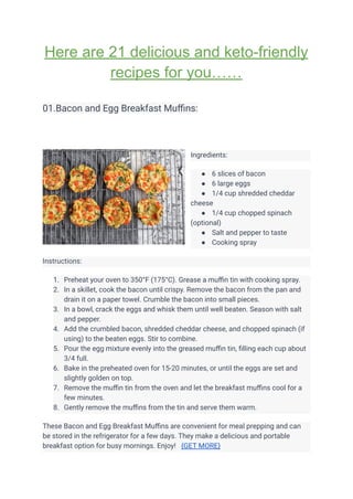 Here are 21 delicious and keto-friendly
recipes for you……
01.Bacon and Egg Breakfast Muffins:
Ingredients:
● 6 slices of bacon
● 6 large eggs
● 1/4 cup shredded cheddar
cheese
● 1/4 cup chopped spinach
(optional)
● Salt and pepper to taste
● Cooking spray
Instructions:
1. Preheat your oven to 350°F (175°C). Grease a muffin tin with cooking spray.
2. In a skillet, cook the bacon until crispy. Remove the bacon from the pan and
drain it on a paper towel. Crumble the bacon into small pieces.
3. In a bowl, crack the eggs and whisk them until well beaten. Season with salt
and pepper.
4. Add the crumbled bacon, shredded cheddar cheese, and chopped spinach (if
using) to the beaten eggs. Stir to combine.
5. Pour the egg mixture evenly into the greased muffin tin, filling each cup about
3/4 full.
6. Bake in the preheated oven for 15-20 minutes, or until the eggs are set and
slightly golden on top.
7. Remove the muffin tin from the oven and let the breakfast muffins cool for a
few minutes.
8. Gently remove the muffins from the tin and serve them warm.
These Bacon and Egg Breakfast Muffins are convenient for meal prepping and can
be stored in the refrigerator for a few days. They make a delicious and portable
breakfast option for busy mornings. Enjoy! {GET MORE}
 