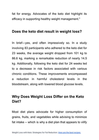 fat for energy. Advocates of the keto diet highlight its
efficacy in supporting healthy weight management."
Does the keto diet result in weight loss?
In brief—yes, and often impressively so. In a study
involving 83 participants who adhered to the keto diet for
23 weeks, the average weight dropped from 101 kg to
86.6 kg, marking a remarkable reduction of nearly 14.5
kg. Additionally, following the keto diet for 24 weeks led
to a decrease in risk factors associated with various
chronic conditions. These improvements encompassed
a reduction in harmful cholesterol levels in the
bloodstream, along with lowered blood glucose levels.
Why Does Weight Loss Differ on the Keto
Diet?
Most diet plans advocate for higher consumption of
grains, fruits, and vegetables while advising to minimize
fat intake – which is why a diet plan that appears to vilify
Weight Loss with Keto: Strategies for Fat Reduction .Here are the best recipes.
 