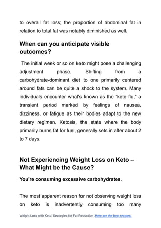 to overall fat loss; the proportion of abdominal fat in
relation to total fat was notably diminished as well.
When can you anticipate visible
outcomes?
The initial week or so on keto might pose a challenging
adjustment phase. Shifting from a
carbohydrate-dominant diet to one primarily centered
around fats can be quite a shock to the system. Many
individuals encounter what's known as the "keto flu," a
transient period marked by feelings of nausea,
dizziness, or fatigue as their bodies adapt to the new
dietary regimen. Ketosis, the state where the body
primarily burns fat for fuel, generally sets in after about 2
to 7 days.
Not Experiencing Weight Loss on Keto –
What Might be the Cause?
You're consuming excessive carbohydrates.
The most apparent reason for not observing weight loss
on keto is inadvertently consuming too many
Weight Loss with Keto: Strategies for Fat Reduction .Here are the best recipes.
 