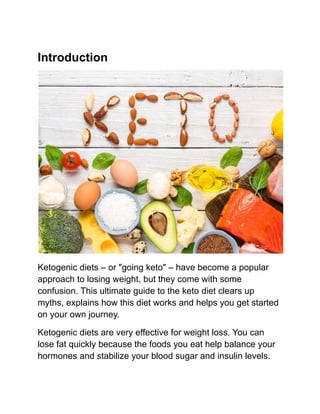 Introduction
Ketogenic diets – or "going keto" – have become a popular
approach to losing weight, but they come with some
confusion. This ultimate guide to the keto diet clears up
myths, explains how this diet works and helps you get started
on your own journey.
Ketogenic diets are very effective for weight loss. You can
lose fat quickly because the foods you eat help balance your
hormones and stabilize your blood sugar and insulin levels.
 