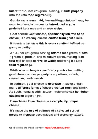 https://Ofofi.com/T2dAuR
Go to the link and watch the video
properly
suits
gram) serving, it
-
ounce (28
-
1
line with
(2).
food regimen
into the keto
be
it may
low melting point, so
a reasonably
Gouda has
our
in y
introduced
burgers or
pinnacle
used to
keto mac and cheese recipe.
preferred
referred to as
additionally
Goat cheese Goat cheese,
goat’s milk.
crafted from
chevre, is a creamy cheese
as
defined
every so often
this is
taste
It boasts a tart
gamy or earthy.
,
fats
grams of
nine
affords
gram) serving
-
ounce (28
-
A 1
carbs, making it an
minimum
7 grams of protein, and
following the keto
whilst
revel in
cheese to
first rate
(3).
food regimen
for melting,
precise
specifically
now no longer
While
s,
in appetizers, salad
properly
goat cheese works
casseroles, and omelets.
in lactose than
decrease
In addition, goat cheese is
cow’s milk.
crafted from
cheese
forms of
different
many
higher
can be
with lactose intolerance
humans
As such,
digest it (4).
capable of
ely unique
a complet
Blue cheese Blue cheese is
cheese.
sort of
a selected
cultures of
the use of
It’s made
deep flavors and a creamy texture.
increase
to
mould
 