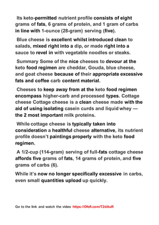 https://Ofofi.com/T2dAuR
Go to the link and watch the video
eight
consists of
nutrient profile
permitted
-
Its keto
, 6 grams of protein, and 1 gram of carbs
fats
grams of
).
five
gram) serving (
-
ounce (28
-
1
in line with
to
clean
introduced
whilst
excellent
Blue cheese is
right into a
dip, or made
right into a
mixed
salads,
with vegetable noodles or steaks.
revel in
sauce to
at the
devour
cheeses to
nice
Summary Some of the
are cheddar, Gouda, blue cheese,
gimen
food re
keto
excessive
appropriate
their
because of
and goat cheese
.
content material
carb
and coffee
fats
food regimen
keto
at the
keep away from
Cheeses to
. Cottage
types
carb and processed
-
higher
encompass
with the
cheese made
clean
e is a
cheese Cottage chees
—
casein curds and liquid whey
isolating
aid of using
milk proteins.
most important
the 2
taken into
typically
While cottage cheese is
, its nutrient
alternative
cheese
healthful
a
consideration
food
with the keto
properly
paintings
profile doesn’t
.
regimen
cottage cheese
fats
-
gram) serving of full
-
cup (114
-
A 1/2
five
, 14 grams of protein, and
fats
grams of
five
affords
grams of carbs (6).
in carbs,
excessive
specifically
now no longer
While it’s
up quickly.
load
up
quantities
even small
 