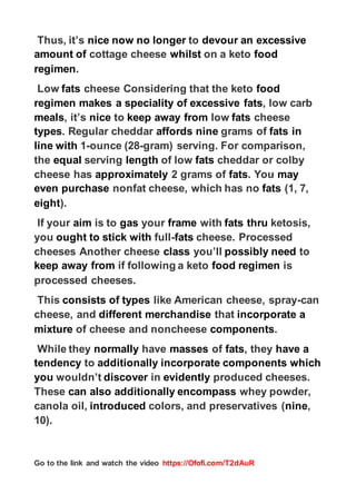 https://Ofofi.com/T2dAuR
Go to the link and watch the video
an excessive
devour
to
now no longer
nice
Thus, it’s
food
on a keto
whilst
cottage cheese
amount of
.
regimen
food
cheese Considering that the keto
fats
Low
, low carb
fats
excessive
makes a speciality of
regimen
cheese
fats
low
away from
keep
to
nice
, it’s
meals
in
fats
grams of
nine
affords
. Regular cheddar
types
gram) serving. For comparison,
-
ounce (28
-
1
line with
cheddar or colby
fats
of low
length
serving
equal
the
may
. You
fats
2 grams of
approximately
cheese has
(1, 7,
fats
cheese, which has no
nonfat
purchase
even
).
eight
ketosis,
thru
fats
with
frame
your
gas
is to
aim
If your
cheese. Processed
fats
-
full
stick with
ought to
you
to
need
possibly
you’ll
class
cheeses Another cheese
is
food regimen
if following a keto
keep away from
processed cheeses.
can
-
like American cheese, spray
types
consists of
This
a
incorporate
that
merchandise
different
cheese, and
.
components
of cheese and noncheese
mixture
have a
, they
fats
of
masses
have
normally
While they
which
components
ncorporate
i
additionally
to
tendency
produced cheeses.
evidently
in
discover
wouldn’t
you
whey powder,
encompass
can also additionally
These
,
nine
colors, and preservatives (
introduced
canola oil,
10).
 