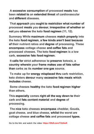 https://Ofofi.com/T2dAuR
Go to the link and watch the video
has
meals
of processed
consumption
excessive
A
of cardiovascular
threat
extended
an
related to
been
diseases.
different
and
what number of
restriction
ought to
you
approach
That
whether or
irrespective of
,
devour
you
meals
processed
(11, 12).
food regimen
the keto
observe
you
not
into
properly
match
cheeses
maximum
Summary While
because
best
aren't
kinds
a few
,
food regimen
the keto
of processing. These
degree
their nutrient ratios and
of
and
fats
and coffee
cottage cheese
encompass
is a low
food regimen
processed cheeses. The keto
.
food regimen
fats
excessive
carb,
ketosis, a
preserve
strict adherence to
calls for
It
rather
fats
makes use of
frame
your
wherein
country
source.
gas
number one
carbs as its
than
carb restriction,
thru
misplaced
energy
To make up for
which
meals
fats
excessive
many
devour
keto dieters
cheese.
includes
higher
food regimen
the keto
healthy
Some cheeses
than others.
their
right all the way down to
comes
especially
This
of
degree
and
content material
fats
carb and
processing.
cheddar, Gouda,
encompass
keto cheeses
nice
The
the worst are
whilst
goat cheese, and blue cheese,
.
types
and processed
fats
and coffee
cottage cheese
 