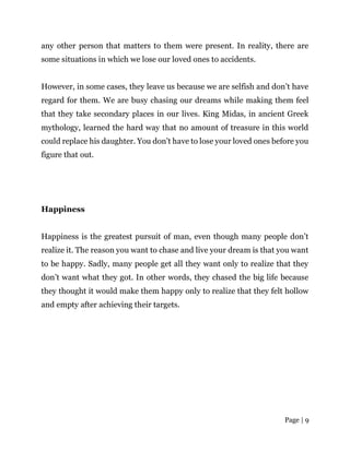 Page | 9
any other person that matters to them were present. In reality, there are
some situations in which we lose our loved ones to accidents.
However, in some cases, they leave us because we are selfish and don’t have
regard for them. We are busy chasing our dreams while making them feel
that they take secondary places in our lives. King Midas, in ancient Greek
mythology, learned the hard way that no amount of treasure in this world
could replace his daughter. You don’t have to lose your loved ones before you
figure that out.
Happiness
Happiness is the greatest pursuit of man, even though many people don’t
realize it. The reason you want to chase and live your dream is that you want
to be happy. Sadly, many people get all they want only to realize that they
don’t want what they got. In other words, they chased the big life because
they thought it would make them happy only to realize that they felt hollow
and empty after achieving their targets.
 
