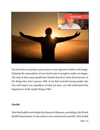 Page | 10
You don’t have to possess a private jet or wear expensive clothes to be happy.
Enjoying the camaraderie of your loved ones is enough to make you happy.
The issue is that many people have friends that don’t value them because of
the things they don’t possess. Still, if you find yourself among people who
love and respect you regardless of what you have, you will understand that
happiness is in the simple things of life.
Health
Note that health is not simply the absence of diseases, according to the World
Health Organization. It also refers to your mental and social life. Your health
 