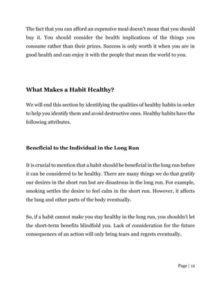 Page | 12
The fact that you can afford an expensive meal doesn’t mean that you should
buy it. You should consider the health implications of the things you
consume rather than their prices. Success is only worth it when you are in
good health and can enjoy it with the people that mean the world to you.
What Makes a Habit Healthy?
We will end this section by identifying the qualities of healthy habits in order
to help you identify them and avoid destructive ones. Healthy habits have the
following attributes.
Beneficial to the Individual in the Long Run
It is crucial to mention that a habit should be beneficial in the long run before
it can be considered to be healthy. There are many things we do that gratify
our desires in the short run but are disastrous in the long run. For example,
smoking settles the desire to feel calm in the short run. However, it affects
the lung and other parts of the body eventually.
So, if a habit cannot make you stay healthy in the long run, you shouldn’t let
the short-term benefits blindfold you. Lack of consideration for the future
consequences of an action will only bring tears and regrets eventually.
 