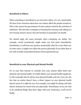 Page | 13
Beneficial to Others
When something is beneficial to you but hurts others, it’s not a good habit.
We have to be conscious about how our actions affect the people around us.
This is the reason the government of some nations restricts the activities of
industries. The fact that a company is boosting the economy and raking in a
lot of money doesn’t mean it has the freedom to jeopardize our health.
We should apply the same principle when evaluating our habits. For
example, sexual promiscuity might make you feel good immediately.
Nonetheless, it will hurt your partner emotionally when he or she finds out.
In some cases, it might even affect the person physically if you infect him or
her with sexually transmitted diseases from unprotected sex.
Beneficial to your Physical and Mental Health
It’s in your best interest to consider how your actions affect both your
physical and mental health. If a habit affects your mental health negatively,
it will eventually take its toll on your physical health, and vice versa. So, the
fact that an action doesn’t have a direct impact on your physical health
doesn’t mean it is right for you. For example, you might be doing a job that
doesn’t demand too much from you physically. Nonetheless, if you are told
to do unethical things that don’t align with your conscience, you’ll not be
happy.
 
