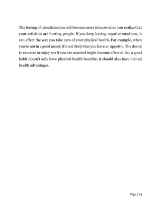 Page | 14
The feeling of dissatisfaction will become more intense when you realize that
your activities are hurting people. If you keep having negative emotions, it
can affect the way you take care of your physical health. For example, when
you’re not in a good mood, it’s not likely that you have an appetite. The desire
to exercise or enjoy sex if you are married might become affected. So, a good
habit doesn’t only have physical health benefits; it should also have mental
health advantages.
 