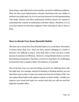 Page | 20
Some drugs, especially heroin and cannabis, can lead to addiction problems.
They can also cause hallucinations, thereby interfering with your ability to
perform your daily tasks. So, it is in your best interest to avoid experimenting
with drugs. Doctors and other professional medical experts are trained to
understand the content of medications and their effects. Therefore, it is in
your best interest to trust their judgment when choosing to take or leave a
drug.
How to Break Free from Harmful Habits
The best way to break free from harmful habits is to avoid them. Prevention
is always better than cure. Once you have started indulging in a habit, it
becomes very difficult to stop it. Your body likes it when you have a habit
because it increases its efficiency. However, wrong lifestyle choices can have
devastating consequences. Therefore, you have to stop them. It’s challenging
to break free from a negative habit. Nevertheless, it’s possible.
One of the best ways you can turn things around is by replacing them with
the right ones. For example, instead of smoking or drinking alcohol, you can
find other ways to relax or take your mind away from the troubles of life. You
can replace these habits with regular workouts or find a hobby. A hobby can
improve your mood and make you excited such that you will not need the
high that cannabis offers.
 