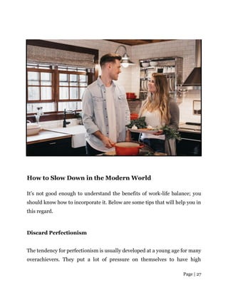 Page | 27
How to Slow Down in the Modern World
It’s not good enough to understand the benefits of work-life balance; you
should know how to incorporate it. Below are some tips that will help you in
this regard.
Discard Perfectionism
The tendency for perfectionism is usually developed at a young age for many
overachievers. They put a lot of pressure on themselves to have high
 