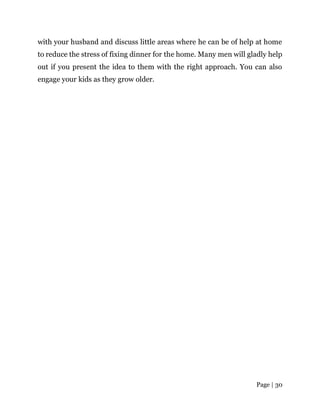 Page | 30
with your husband and discuss little areas where he can be of help at home
to reduce the stress of fixing dinner for the home. Many men will gladly help
out if you present the idea to them with the right approach. You can also
engage your kids as they grow older.
 