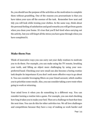 Page | 33
So, you should use the purpose of the activities as the motivation to complete
them without grumbling. One of the reasons you procrastinate is that you
have taken your eyes off the essence of the task. Remember how neat and
tidy you will look while ironing your clothes. In the same way, think about
the personal feeling of satisfaction and good remarks you will get from guests
when you clean your home. It’s true that you’ll feel tired when carrying out
the activity, but you will forget all the stress you have gone through when you
have completed it.
Make them Fun
Think of innovative ways you can carry out your daily routines to motivate
you to do them. For example, you can make using the TV remote, brushing
your teeth, and lifting an object more challenging by using your non-
preferred hand. Checking your new email can also become a boring routine
task despite its importance if you don’t seek more effective ways to go about
it. You can consider leveraging filters on your Gmail account, which enables
you to prioritize some emails. Also, you can consider taking a new route when
going to work or returning.
Your mind loves it when you do something in a different way. You can
consider turning a routine into a game. For example, you can start checking
how long it takes you to make your bed. Then set a challenge to beat that time
the next time. You can do this for other activities too. We all love challenges
and competitions because they have a way of making us work harder and
 