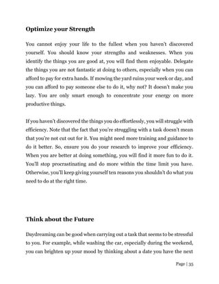 Page | 35
Optimize your Strength
You cannot enjoy your life to the fullest when you haven’t discovered
yourself. You should know your strengths and weaknesses. When you
identify the things you are good at, you will find them enjoyable. Delegate
the things you are not fantastic at doing to others, especially when you can
afford to pay for extra hands. If mowing the yard ruins your week or day, and
you can afford to pay someone else to do it, why not? It doesn’t make you
lazy. You are only smart enough to concentrate your energy on more
productive things.
If you haven’t discovered the things you do effortlessly, you will struggle with
efficiency. Note that the fact that you’re struggling with a task doesn’t mean
that you’re not cut out for it. You might need more training and guidance to
do it better. So, ensure you do your research to improve your efficiency.
When you are better at doing something, you will find it more fun to do it.
You’ll stop procrastinating and do more within the time limit you have.
Otherwise, you’ll keep giving yourself ten reasons you shouldn’t do what you
need to do at the right time.
Think about the Future
Daydreaming can be good when carrying out a task that seems to be stressful
to you. For example, while washing the car, especially during the weekend,
you can brighten up your mood by thinking about a date you have the next
 
