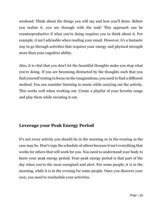 Page | 36
weekend. Think about the things you will say and how you’ll dress. Before
you realize it, you are through with the task! This approach can be
counterproductive if what you’re doing requires you to think about it. For
example, it isn’t advisable when reading your email. However, it’s a fantastic
way to go through activities that requires your energy and physical strength
more than your cognitive ability.
Also, it is vital that you don’t let the beautiful thoughts make you stop what
you’re doing. If you are becoming distracted by the thoughts such that you
find yourself resting to focus on the imaginations, you need to find a different
method. You can consider listening to music while carrying out the activity.
This works well when working out. Create a playlist of your favorite songs
and play them while sweating it out.
Leverage your Peak Energy Period
It’s not every activity you should do in the morning or in the evening as the
case may be. Don’t copy the schedule of others because it isn’t everything that
works for others that will work for you. You need to understand your body to
know your peak energy period. Your peak energy period is that part of the
day when you’re the most energized and alert. For some people, it is in the
morning, while it is in the evening for some people. Once you discover your
own, you need to reschedule your activities.
 