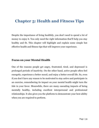 Page | 39
Chapter 5: Health and Fitness Tips
Despite the importance of living healthily, you don’t need to spend a lot of
money to enjoy it. You only need the right information that’ll help you stay
healthy and fit. This chapter will highlight and explain some simple but
effective health and fitness tips that will improve your experience.
Focus on your Mental Health
One of the reasons people get angry, frustrated, tired, and depressed is
prolonged periods of inactivity. On the other hand, active people often feel
energetic, experience a better mood, and enjoy a better overall life. So, even
if you don’t have any reason to be motivated to stay active and participate in
an exercise, remembering its impact on your mental health might turn the
tide in your favor. Meanwhile, there are many cascading impacts of being
mentally healthy, including excellent interpersonal and professional
relationships. It also gives you the platform to demonstrate your best ability
when you are required to perform.
 