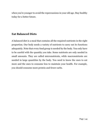 Page | 44
when you’re younger to avoid the repercussions in your old age. Stay healthy
today for a better future.
Eat Balanced Diets
A balanced diet is a meal that contains all the required nutrients in the right
proportion. Our body needs a variety of nutrients to carry out its functions
adequately. Note that every food group is needed by the body. You only have
to be careful with the quantity you take. Some nutrients are only needed in
small amounts. They are called micronutrients, while macronutrients are
needed in large quantities by the body. You need to know the ones to eat
more and the ones to consume less to maintain your health. For example,
you should consume more protein and fewer carbs.
 