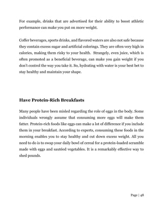 Page | 48
For example, drinks that are advertised for their ability to boost athletic
performance can make you put on more weight.
Coffer beverages, sports drinks, and flavored waters are also not safe because
they contain excess sugar and artificial colorings. They are often very high in
calories, making them risky to your health. Strangely, even juice, which is
often promoted as a beneficial beverage, can make you gain weight if you
don’t control the way you take it. So, hydrating with water is your best bet to
stay healthy and maintain your shape.
Have Protein-Rich Breakfasts
Many people have been misled regarding the role of eggs in the body. Some
individuals wrongly assume that consuming more eggs will make them
fatter. Protein-rich foods like eggs can make a lot of difference if you include
them in your breakfast. According to experts, consuming these foods in the
morning enables you to stay healthy and cut down excess weight. All you
need to do is to swap your daily bowl of cereal for a protein-loaded scramble
made with eggs and sautéed vegetables. It is a remarkably effective way to
shed pounds.
 