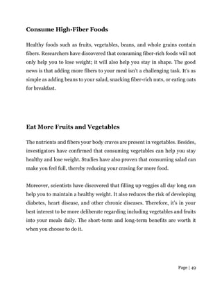 Page | 49
Consume High-Fiber Foods
Healthy foods such as fruits, vegetables, beans, and whole grains contain
fibers. Researchers have discovered that consuming fiber-rich foods will not
only help you to lose weight; it will also help you stay in shape. The good
news is that adding more fibers to your meal isn’t a challenging task. It’s as
simple as adding beans to your salad, snacking fiber-rich nuts, or eating oats
for breakfast.
Eat More Fruits and Vegetables
The nutrients and fibers your body craves are present in vegetables. Besides,
investigators have confirmed that consuming vegetables can help you stay
healthy and lose weight. Studies have also proven that consuming salad can
make you feel full, thereby reducing your craving for more food.
Moreover, scientists have discovered that filling up veggies all day long can
help you to maintain a healthy weight. It also reduces the risk of developing
diabetes, heart disease, and other chronic diseases. Therefore, it’s in your
best interest to be more deliberate regarding including vegetables and fruits
into your meals daily. The short-term and long-term benefits are worth it
when you choose to do it.
 