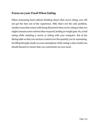 Page | 52
Focus on your Food When Eating
When consuming food without thinking about what you’re doing, you will
not get the best out of the experience. Still, that’s not the only problem.
Another issue that comes with being distracted when you’re eating is that you
might consume more calories than required, leading to weight gain. So, avoid
eating while watching a movie or sitting with your computer. Eat at the
dining table so that you can have control over the quantity you’re consuming.
Scrolling through emails on your smartphone while eating is also a habit you
should discard to ensure that you concentrate on your meal.
 
