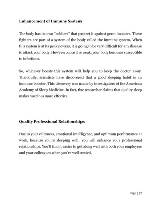 Page | 57
Enhancement of Immune System
The body has its own “soldiers” that protect it against germ invaders. These
fighters are part of a system of the body called the immune system. When
this system is at its peak powers, it is going to be very difficult for any disease
to attack your body. However, once it is weak, your body becomes susceptible
to infections.
So, whatever boosts this system will help you to keep the doctor away.
Thankfully, scientists have discovered that a good sleeping habit is an
immune booster. This discovery was made by investigators of the American
Academy of Sleep Medicine. In fact, the researcher claims that quality sleep
makes vaccines more effective.
Quality Professional Relationships
Due to your calmness, emotional intelligence, and optimum performance at
work, because you’re sleeping well, you will enhance your professional
relationships. You’ll find it easier to get along well with both your employers
and your colleagues when you’re well-rested.
 