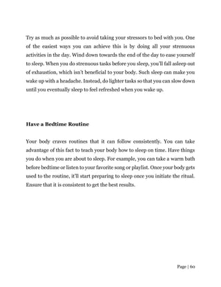 Page | 60
Try as much as possible to avoid taking your stressors to bed with you. One
of the easiest ways you can achieve this is by doing all your strenuous
activities in the day. Wind down towards the end of the day to ease yourself
to sleep. When you do strenuous tasks before you sleep, you’ll fall asleep out
of exhaustion, which isn’t beneficial to your body. Such sleep can make you
wake up with a headache. Instead, do lighter tasks so that you can slow down
until you eventually sleep to feel refreshed when you wake up.
Have a Bedtime Routine
Your body craves routines that it can follow consistently. You can take
advantage of this fact to teach your body how to sleep on time. Have things
you do when you are about to sleep. For example, you can take a warm bath
before bedtime or listen to your favorite song or playlist. Once your body gets
used to the routine, it’ll start preparing to sleep once you initiate the ritual.
Ensure that it is consistent to get the best results.
 