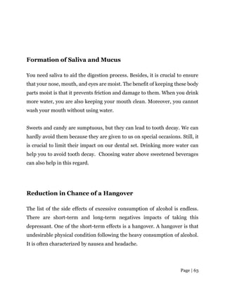 Page | 63
Formation of Saliva and Mucus
You need saliva to aid the digestion process. Besides, it is crucial to ensure
that your nose, mouth, and eyes are moist. The benefit of keeping these body
parts moist is that it prevents friction and damage to them. When you drink
more water, you are also keeping your mouth clean. Moreover, you cannot
wash your mouth without using water.
Sweets and candy are sumptuous, but they can lead to tooth decay. We can
hardly avoid them because they are given to us on special occasions. Still, it
is crucial to limit their impact on our dental set. Drinking more water can
help you to avoid tooth decay. Choosing water above sweetened beverages
can also help in this regard.
Reduction in Chance of a Hangover
The list of the side effects of excessive consumption of alcohol is endless.
There are short-term and long-term negatives impacts of taking this
depressant. One of the short-term effects is a hangover. A hangover is that
undesirable physical condition following the heavy consumption of alcohol.
It is often characterized by nausea and headache.
 