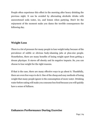 Page | 64
People often experience this effect in the morning after heavy drinking the
previous night. It can be avoided by alternating alcoholic drinks with
unsweetened soda water, ice, and lemon when partying. Don’t let the
enjoyment of the moment make you damn the terrible consequences the
following day.
Weight Loss
There is a lot of pressure for many people to lose weight today because of the
prevalence of subtle or obvious body-shaming jabs at plus-size people.
Nonetheless, there are many benefits of losing weight apart from getting a
dream physique. It staves off obesity and its negative impacts. So, you can
choose to lose weight for the right reasons.
If that is the case, there are many effective ways to go about it. Thankfully,
there are even free ways to do it. One of the cheap and easy methods of losing
weight that many people ignore is the consumption of more water. Drinking
water before eating will make you consume less food because you will quickly
have a sense of fullness.
Enhances Performance During Exercise
 