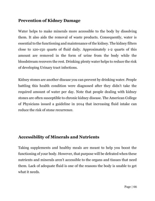 Page | 66
Prevention of Kidney Damage
Water helps to make minerals more accessible to the body by dissolving
them. It also aids the removal of waste products. Consequently, water is
essential to the functioning and maintenance of the kidney. The kidney filters
close to 120-150 quarts of fluid daily. Approximately 1-2 quarts of this
amount are removed in the form of urine from the body while the
bloodstream recovers the rest. Drinking plenty water helps to reduce the risk
of developing Urinary tract infections.
Kidney stones are another disease you can prevent by drinking water. People
battling this health condition were diagnosed after they didn’t take the
required amount of water per day. Note that people dealing with kidney
stones are often susceptible to chronic kidney disease. The American College
of Physicians issued a guideline in 2014 that increasing fluid intake can
reduce the risk of stone recurrence.
Accessibility of Minerals and Nutrients
Taking supplements and healthy meals are meant to help you boost the
functioning of your body. However, that purpose will be defeated when these
nutrients and minerals aren’t accessible to the organs and tissues that need
them. Lack of adequate fluid is one of the reasons the body is unable to get
what it needs.
 