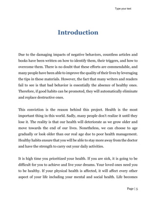 Page | 5
Introduction
Due to the damaging impacts of negative behaviors, countless articles and
books have been written on how to identify them, their triggers, and how to
overcome them. There is no doubt that these efforts are commendable, and
many people have been able to improve the quality of their lives by leveraging
the tips in these materials. However, the fact that many writers and readers
fail to see is that bad behavior is essentially the absence of healthy ones.
Therefore, if good habits can be promoted, they will automatically eliminate
and replace destructive ones.
This conviction is the reason behind this project. Health is the most
important thing in this world. Sadly, many people don’t realize it until they
lose it. The reality is that our health will deteriorate as we grow older and
move towards the end of our lives. Nonetheless, we can choose to age
gradually or look older than our real age due to poor health management.
Healthy habits ensure that you will be able to stay more away from the doctor
and have the strength to carry out your daily activities.
It is high time you prioritized your health. If you are sick, it is going to be
difficult for you to achieve and live your dreams. Your loved ones need you
to be healthy. If your physical health is affected, it will affect every other
aspect of your life including your mental and social health. Life becomes
Type your text
 