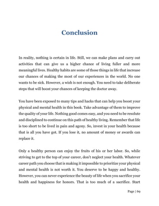 Page | 69
Conclusion
In reality, nothing is certain in life. Still, we can make plans and carry out
activities that can give us a higher chance of living fuller and more
meaningful lives. Healthy habits are some of those things in life that increase
our chances of making the most of our experiences in the world. No one
wants to be sick. However, a wish is not enough. You need to take deliberate
steps that will boost your chances of keeping the doctor away.
You have been exposed to many tips and hacks that can help you boost your
physical and mental health in this book. Take advantage of them to improve
the quality of your life. Nothing good comes easy, and you need to be resolute
and disciplined to continue on this path of healthy living. Remember that life
is too short to be lived in pain and agony. So, invest in your health because
that is all you have got. If you lose it, no amount of money or awards can
replace it.
Only a healthy person can enjoy the fruits of his or her labor. So, while
striving to get to the top of your career, don’t neglect your health. Whatever
career path you choose that is making it impossible to prioritize your physical
and mental health is not worth it. You deserve to be happy and healthy.
However, you can never experience the beauty of life when you sacrifice your
health and happiness for honors. That is too much of a sacrifice. Start
 