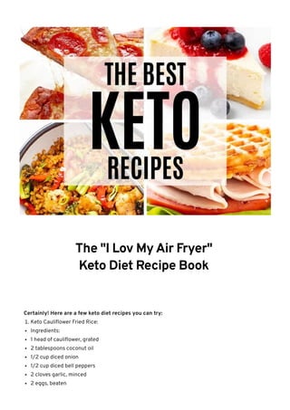 The "I Lov My Air Fryer"
Keto Diet Recipe Book
Certainly! Here are a few keto diet recipes you can try:
1. Keto Cauliflower Fried Rice:
Ingredients:
1 head of cauliflower, grated
2 tablespoons coconut oil
1/2 cup diced onion
1/2 cup diced bell peppers
2 cloves garlic, minced
2 eggs, beaten
 