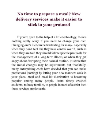 No time to prepare a meal? New
delivery services make it easier to
stick to your protocol
If you’re open to the help of a little technology, there’s
nothing really scary if you need to change your diet.
Changing one's diet can be frustrating for many. Especially
when they don't feel like they have control over it, such as
when they are told they should follow specific protocols for
the management of a long-term illness, or when they get
angry about disrupting their normal routine. It is true that
the initial changes may be adjustments but thankfully,
many enterprising chefs have decided that you can make
predictions (sorting) by letting your new manners cook in
your place. Meal and meal kit distribution is becoming
popular among many people. From timely crushed
students, to busy families, to people in need of a strict diet,
these services are fantastic!
 