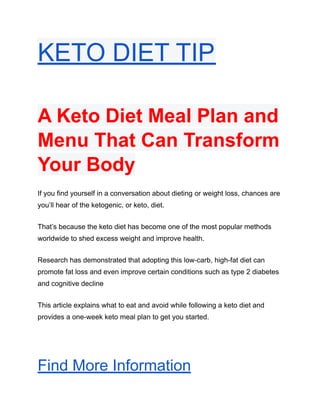 KETO DIET TIP
A Keto Diet Meal Plan and
Menu That Can Transform
Your Body
If you find yourself in a conversation about dieting or weight loss, chances are
you’ll hear of the ketogenic, or keto, diet.
That’s because the keto diet has become one of the most popular methods
worldwide to shed excess weight and improve health.
Research has demonstrated that adopting this low-carb, high-fat diet can
promote fat loss and even improve certain conditions such as type 2 diabetes
and cognitive decline
This article explains what to eat and avoid while following a keto diet and
provides a one-week keto meal plan to get you started.
Find More Information
 