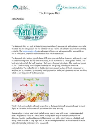 The Ketogenic Diet
Introduction:
The Ketogenic Diet is a high fat diet which appears to benefit some people with epilepsy, especially
children. It is not a magic cure but one alternative to the various anti-epileptic medications currently
available. The ketogenic diet offers the advantage of improved seizure control for some children,
and in some cases, improved mental alertness with fewer medications.
The ketogenic diet is often regarded as a difficult regimen to follow, however, with practice, and
an understanding what the diet aims to achieve, it can be reduced to a manageable routine. The
basic aim is to switch the body’s primary fuel source from carbohydrates (like bread and sugar)
to fats. This is done by increasing the intake of fats and greatly reducing the intake of
carbohydrates. The real difficulty is that the diet is so restrictive, that all foods eaten must be
weighed out to a tenth of a gram during meal preparation, and a participant may not eat anything
which is not “prescribed” by the dietician.
The level of carbohydrates allowed is very low so that even the small amount of sugar in most
liquid or chewable medications will prevent the diet from working.
As examples, a typical meal might include some type of meat with green vegetables cooked
with a mayonnaise sauce or a lot of butter. Heavy cream may be included on the side for
drinking. Another meal might consist of bacon and eggs with a lot of butter or oil added, and
heavy cream to drink. A very high ratio of fats to carbohydrates must be maintained with a low
total calorie intake for the diet to be successful.
 