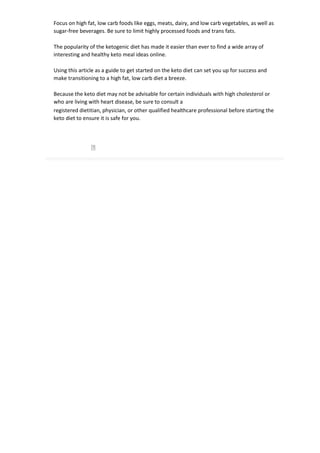 Focus on high fat, low carb foods like eggs, meats, dairy, and low carb vegetables, as well as
sugar-free beverages. Be sure to limit highly processed foods and trans fats.
The popularity of the ketogenic diet has made it easier than ever to find a wide array of
interesting and healthy keto meal ideas online.
Using this article as a guide to get started on the keto diet can set you up for success and
make transitioning to a high fat, low carb diet a breeze.
Because the keto diet may not be advisable for certain individuals with high cholesterol or
who are living with heart disease, be sure to consult a
registered dietitian, physician, or other qualified healthcare professional before starting the
keto diet to ensure it is safe for you.
 