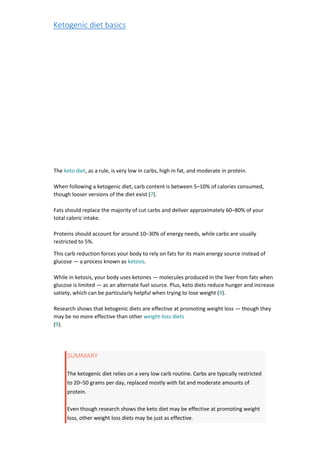 Ketogenic diet basics
The keto diet, as a rule, is very low in carbs, high in fat, and moderate in protein.
When following a ketogenic diet, carb content is between 5–10% of calories consumed,
though looser versions of the diet exist (7).
Fats should replace the majority of cut carbs and deliver approximately 60–80% of your
total caloric intake.
Proteins should account for around 10–30% of energy needs, while carbs are usually
restricted to 5%.
This carb reduction forces your body to rely on fats for its main energy source instead of
glucose — a process known as ketosis.
While in ketosis, your body uses ketones — molecules produced in the liver from fats when
glucose is limited — as an alternate fuel source. Plus, keto diets reduce hunger and increase
satiety, which can be particularly helpful when trying to lose weight (9).
Research shows that ketogenic diets are effective at promoting weight loss — though they
may be no more effective than other weight-loss diets
(9).
SUMMARY
The ketogenic diet relies on a very low carb routine. Carbs are typically restricted
to 20–50 grams per day, replaced mostly with fat and moderate amounts of
protein.
Even though research shows the keto diet may be effective at promoting weight
loss, other weight loss diets may be just as effective.
 