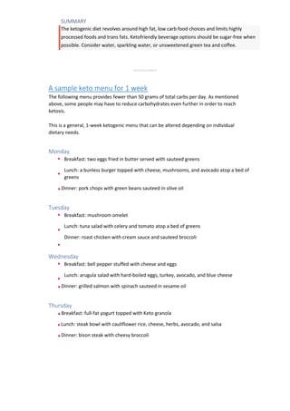 SUMMARY
The ketogenic diet revolves around high fat, low carb food choices and limits highly
processed foods and trans fats. Ketofriendly beverage options should be sugar-free when
possible. Consider water, sparkling water, or unsweetened green tea and coffee.
ADVERTISEMENT
A sample keto menu for 1 week
The following menu provides fewer than 50 grams of total carbs per day. As mentioned
above, some people may have to reduce carbohydrates even further in order to reach
ketosis.
This is a general, 1-week ketogenic menu that can be altered depending on individual
dietary needs.
Monday
Breakfast: two eggs fried in butter served with sauteed greens
Lunch: a bunless burger topped with cheese, mushrooms, and avocado atop a bed of
greens
Dinner: pork chops with green beans sauteed in olive oil
Tuesday
Breakfast: mushroom omelet
Lunch: tuna salad with celery and tomato atop a bed of greens
Dinner: roast chicken with cream sauce and sauteed broccoli
Wednesday
Breakfast: bell pepper stuffed with cheese and eggs
Lunch: arugula salad with hard-boiled eggs, turkey, avocado, and blue cheese
Dinner: grilled salmon with spinach sauteed in sesame oil
Thursday
Breakfast: full-fat yogurt topped with Keto granola
Lunch: steak bowl with cauliflower rice, cheese, herbs, avocado, and salsa
Dinner: bison steak with cheesy broccoli
 