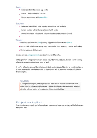 Friday
Breakfast: baked avocado egg boats
Lunch: Caesar salad with chicken
Dinner: pork chops with vegetables
Saturday
Breakfast: cauliflower toast topped with cheese and avocado
Lunch: bunless salmon burgers topped with pesto
Dinner: meatballs served with zucchini noodles and Parmesan cheese
Sunday
Breakfast: coconut milk chia pudding topped with coconut and walnuts
Lunch: Cobb salad made with greens, hard-boiled eggs, avocado, cheese, and turkey
Dinner: coconut chicken curry
As you can see, ketogenic meals can be diverse and flavorful.
Although many ketogenic meals are based around animal products, there is a wide variety
of vegetarian options to choose from as well.
If you’re following a more liberal ketogenic diet, adding a cup of berries to your breakfast or
a small serving of a starchy vegetable to your dinner will increase the number of carbs in
this meal plan.
SUMMARY
A ketogenic meal plan, like any nutritious diet, should include whole foods and
many fiber-rich, low carb vegetables. Choose healthy fats like sesame oil, avocado
oil, olive oil, and butter to increase the fat content of dishes.
Ketogenic snack options
Snacking between meals can help moderate hunger and keep you on track while following a
ketogenic diet.
 