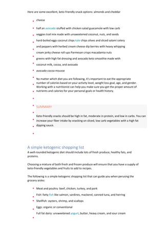 Here are some excellent, keto-friendly snack options: almonds and cheddar
cheese
half an avocado stuffed with chicken salad guacamole with low carb
veggies trail mix made with unsweetened coconut, nuts, and seeds
hard-boiled eggs coconut chips kale chips olives and sliced salami celery
and peppers with herbed cream cheese dip berries with heavy whipping
cream jerky cheese roll-ups Parmesan crisps macadamia nuts
greens with high fat dressing and avocado keto smoothie made with
coconut milk, cocoa, and avocado
avocado cocoa mousse
No matter which diet you are following, it’s important to eat the appropriate
number of calories based on your activity level, weight loss goal, age, and gender.
Working with a nutritionist can help you make sure you get the proper amount of
nutrients and calories for your personal goals or health history.
SUMMARY
Keto-friendly snacks should be high in fat, moderate in protein, and low in carbs. You can
increase your fiber intake by snacking on sliced, low carb vegetables with a high fat
dipping sauce.
A simple ketogenic shopping list
A well-rounded ketogenic diet should include lots of fresh produce, healthy fats, and
proteins.
Choosing a mixture of both fresh and frozen produce will ensure that you have a supply of
keto-friendly vegetables and fruits to add to recipes.
The following is a simple ketogenic shopping list that can guide you when perusing the
grocery aisles:
Meat and poultry: beef, chicken, turkey, and pork
Fish: fatty fish like salmon, sardines, mackerel, canned tuna, and herring
Shellfish: oysters, shrimp, and scallops
Eggs: organic or conventional
Full fat dairy: unsweetened yogurt, butter, heavy cream, and sour cream
 