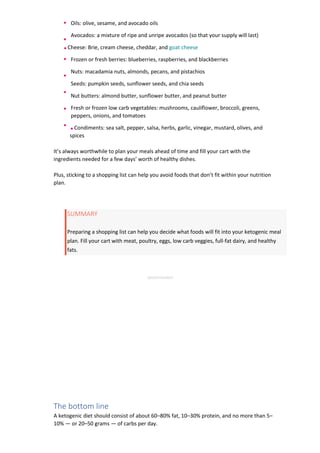 Oils: olive, sesame, and avocado oils
Avocados: a mixture of ripe and unripe avocados (so that your supply will last)
Cheese: Brie, cream cheese, cheddar, and goat cheese
Frozen or fresh berries: blueberries, raspberries, and blackberries
Nuts: macadamia nuts, almonds, pecans, and pistachios
Seeds: pumpkin seeds, sunflower seeds, and chia seeds
Nut butters: almond butter, sunflower butter, and peanut butter
Fresh or frozen low carb vegetables: mushrooms, cauliflower, broccoli, greens,
peppers, onions, and tomatoes
Condiments: sea salt, pepper, salsa, herbs, garlic, vinegar, mustard, olives, and
spices
It’s always worthwhile to plan your meals ahead of time and fill your cart with the
ingredients needed for a few days’ worth of healthy dishes.
Plus, sticking to a shopping list can help you avoid foods that don’t fit within your nutrition
plan.
SUMMARY
Preparing a shopping list can help you decide what foods will fit into your ketogenic meal
plan. Fill your cart with meat, poultry, eggs, low carb veggies, full-fat dairy, and healthy
fats.
ADVERTISEMENT
The bottom line
A ketogenic diet should consist of about 60–80% fat, 10–30% protein, and no more than 5–
10% — or 20–50 grams — of carbs per day.
 