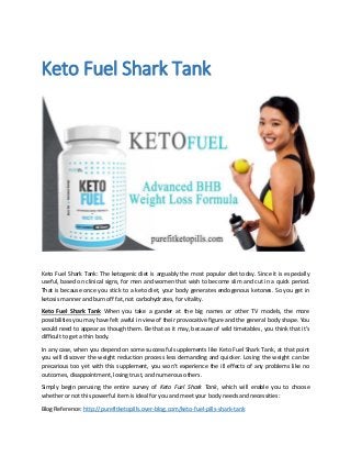 Keto Fuel Shark Tank
Keto Fuel Shark Tank: The ketogenic diet is arguably the most popular diet today. Since it is especially
useful, based on clinical signs, for men and women that wish to become slim and cut in a quick period.
That is because once you stick to a keto diet, your body generates endogenous ketones. So you get in
ketosis manner and burn off fat, not carbohydrates, for vitality.
Keto Fuel Shark Tank When you take a gander at the big names or other TV models, the more
possibilities you may have felt awful in view of their provocative figure and the general body shape. You
would need to appear as though them. Be that as it may, because of wild timetables, you think that it’s
difficult to get a thin body.
In any case, when you depend on some successful supplements like Keto Fuel Shark Tank, at that point
you will discover the weight reduction process less demanding and quicker. Losing the weight can be
precarious too yet with this supplement, you won’t experience the ill effects of any problems like no
outcomes, disappointment, losing trust, and numerous others.
Simply begin perusing the entire survey of Keto Fuel Shark Tank, which will enable you to choose
whether or not this powerful item is ideal for you and meet your body needs and necessities:
Blog Reference: http://purefitketopills.over-blog.com/keto-fuel-pills-shark-tank
 