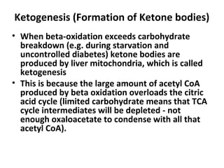 Ketogenesis (Formation of Ketone bodies)
• When beta-oxidation exceeds carbohydrate
breakdown (e.g. during starvation and
uncontrolled diabetes) ketone bodies are
produced by liver mitochondria, which is called
ketogenesis
• This is because the large amount of acetyl CoA
produced by beta oxidation overloads the citric
acid cycle (limited carbohydrate means that TCA
cycle intermediates will be depleted - not
enough oxaloacetate to condense with all that
acetyl CoA).
 