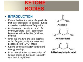 KETONE
BODIES
• INTRODUCTION
• Ketone bodies are metabolic products
that are produced in excess during
excessive breakdown of fatty acids.
• Acetoacetate, acetone and β-
hydroxybutyrate are collectively
known as ketone bodies (acetone
bodies).
• Only the first two are true ketones
while β-hydroxybutyrate does not
possess a keto (C=O) group.
• Ketone bodies are water-soluble and
energy yielding.
• In a normal man, concentration of
ketone bodies in the blood is usually
less than 3 mg/100ml.
 