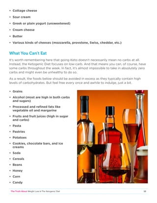 10The Truth About Weight Loss  The Ketogenic Diet
• Cottage cheese
• Sour cream
• Greek or plain yogurt (unsweetened)
• Cream cheese
• Butter
• Various kinds of cheeses (mozzarella, provolone, Swiss, cheddar, etc.)
What You Can’t Eat
It’s worth remembering here that going Keto doesn’t necessarily mean no carbs at all.
Instead, the Ketogenic Diet focuses on low-carb. And that means you can, of course, have
some carbs throughout the week. In fact, it’s almost impossible to take in absolutely zero
carbs and might even be unhealthy to do so.
As a result, the foods below should be avoided in excess as they typically contain high
levels of carbohydrates. But feel free every once and awhile to indulge, just a bit.
• Grains
• Alcohol (most are high in both carbs
and sugars)
• Processed and refined fats like
vegetable oil and margarine
• Fruits and fruit juices (high in sugar
and carbs)
• Pasta
• Pastries
• Potatoes
• Cookies, chocolate bars, and ice
creams
• Soda
• Cereals
• Beans
• Honey
• Corn
• Candy
 