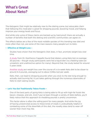 11The Truth About Weight Loss  The Ketogenic Diet
What’s Great
About Keto?
The Ketogenic Diet might be relatively new to the dieting scene, but advocates claim
that following this meal plan is great for dropping pounds, boosting mood, and helping
improve your energy levels and focus.
And while only some of these claims are backed up by hard proof, there are actually a
number of benefits that both the dieting and scientific communities can agree on.
The effects below are a few of the most notable upsides of this trending new diet and
more often than not, are some of the main reasons many people turn to Keto.
• Effective at Weight Loss –
Studies have shown that the Ketogenic Diet does, in fact, promote weight loss over
time.
A study from Dr. Gianfranco Cappello found that dieters using Keto lost on average
20 pounds – though study participants were fed a liquid diet via a feeding tube (an
unrealistic and unattractive option for many). Beyond that, the study lasted for around
5 years total.
Another study put weight loss over the course of a six-week Keto diet to be closer to
around 4.4 pounds, averaging out to about 3/4lbs lost per week.
Keto, then, can lead to dropping pounds when you stick to the diet long enough to
actually start burning fat. It just takes getting through the numerous downsides of
Keto to start seeing results.
• Let’s You Eat Traditionally Taboo Foods –
One of the best parts of going Keto is being able to fill up with high-fat foods like
bacon, cheeses, and oils. And if you’ve been through a variety of diets before, you’ll
likely notice that this approach to shedding pounds is pretty uncommon.
This factor alone is often the selling point for many people. And while the joy
of having unrestricted access to these kinds of meals is undoubtedly helpful in
combating some of the downfalls of this diet, the novelty does tend to wear off
sooner than most may like.
 