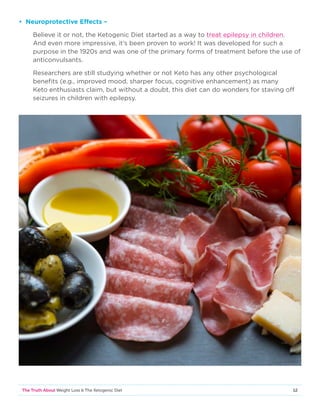 12The Truth About Weight Loss  The Ketogenic Diet
• Neuroprotective Effects –
Believe it or not, the Ketogenic Diet started as a way to treat epilepsy in children.
And even more impressive, it’s been proven to work! It was developed for such a
purpose in the 1920s and was one of the primary forms of treatment before the use of
anticonvulsants.
Researchers are still studying whether or not Keto has any other psychological
benefits (e.g., improved mood, sharper focus, cognitive enhancement) as many
Keto enthusiasts claim, but without a doubt, this diet can do wonders for staving off
seizures in children with epilepsy.
 