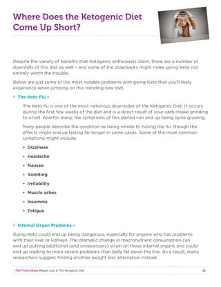 13The Truth About Weight Loss  The Ketogenic Diet
Where Does the Ketogenic Diet
Come Up Short?
Despite the variety of benefits that Ketogenic enthusiasts claim, there are a number of
downfalls of this diet as well – and some of the drawbacks might make going Keto not
entirely worth the trouble.
Below are just some of the most notable problems with going Keto that you’ll likely
experience when jumping on this trending new diet.
• The Keto Flu –
The Keto flu is one of the most notorious downsides of the Ketogenic Diet. It occurs
during the first few weeks of the diet and is a direct result of your carb intake grinding
to a halt. And for many, the symptoms of this period can end up being quite grueling.
Many people describe the condition as being similar to having the flu, though the
effects might end up lasting far longer in some cases. Some of the most common
symptoms might include:
• Dizziness
• Headache
• Nausea
• Vomiting
• Irritability
• Muscle aches
• Insomnia
• Fatigue
• Internal Organ Problems –
Going Keto could end up being dangerous, especially for anyone who has problems
with their liver or kidneys. The dramatic change in macronutrient consumption can
end up putting additional (and unnecessary) strain on these internal organs and could
end up leading to more severe problems than belly fat down the line. As a result, many
researchers suggest finding another weight loss alternative instead.
 