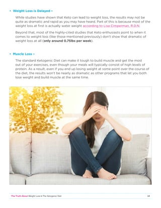 14The Truth About Weight Loss  The Ketogenic Diet
• Weight Loss is Delayed –
While studies have shown that Keto can lead to weight loss, the results may not be
quite as dramatic and rapid as you may have heard. Part of this is because most of the
weight loss at first is actually water weight according to Lisa Cimperman, R.D.N.
Beyond that, most of the highly-cited studies that Keto enthusiasts point to when it
comes to weight loss (like those mentioned previously) don’t show that dramatic of
weight loss at all (only around 0.75lbs per week).
• Muscle Loss –
The standard Ketogenic Diet can make it tough to build muscle and get the most
out of your exercises, even though your meals will typically consist of high levels of
protein. As a result, even if you end up losing weight at some point over the course of
the diet, the results won’t be nearly as dramatic as other programs that let you both
lose weight and build muscle at the same time.
 